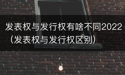 发表权与发行权有啥不同2022（发表权与发行权区别）