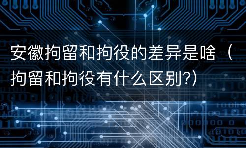安徽拘留和拘役的差异是啥（拘留和拘役有什么区别?）