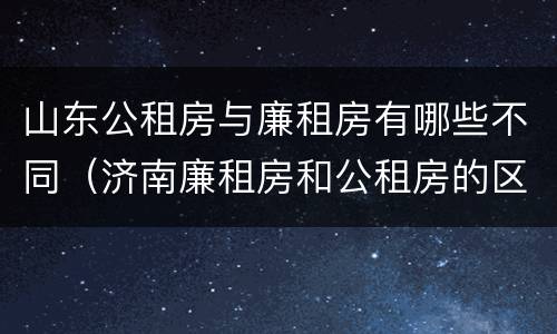 山东公租房与廉租房有哪些不同（济南廉租房和公租房的区别）