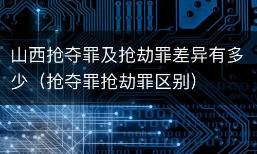 山西抢夺罪及抢劫罪差异有多少（抢夺罪抢劫罪区别）