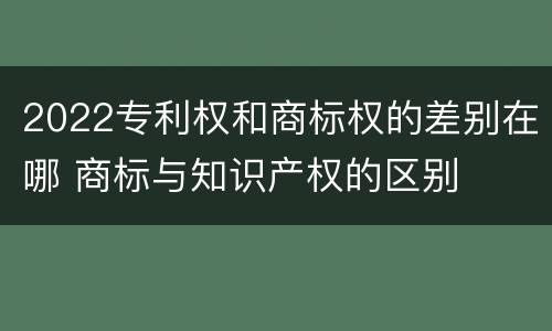 2022专利权和商标权的差别在哪 商标与知识产权的区别