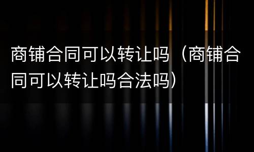 商铺合同可以转让吗（商铺合同可以转让吗合法吗）