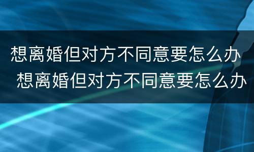 想离婚但对方不同意要怎么办 想离婚但对方不同意要怎么办呢