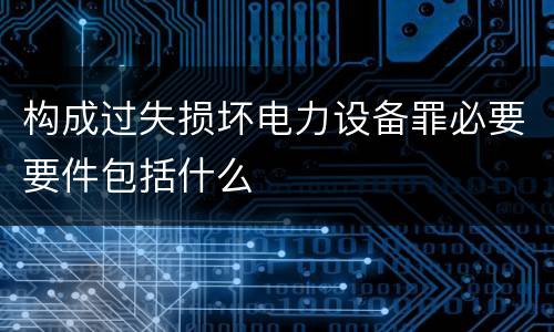 构成过失损坏电力设备罪必要要件包括什么