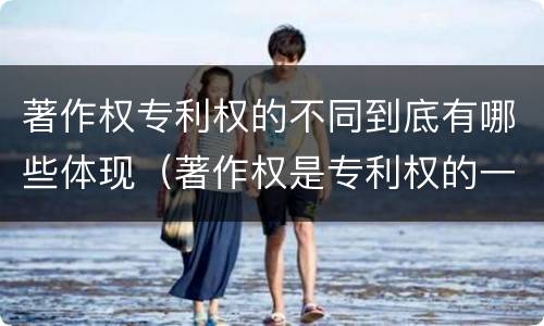 著作权专利权的不同到底有哪些体现（著作权是专利权的一种吗）