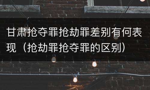 甘肃抢夺罪抢劫罪差别有何表现（抢劫罪抢夺罪的区别）