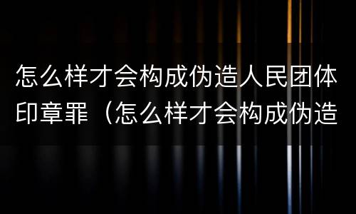 怎么样才会构成伪造人民团体印章罪（怎么样才会构成伪造人民团体印章罪呢）