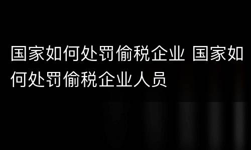 国家如何处罚偷税企业 国家如何处罚偷税企业人员