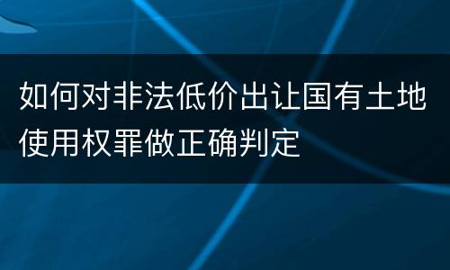 如何对非法低价出让国有土地使用权罪做正确判定