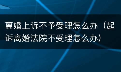 离婚上诉不予受理怎么办（起诉离婚法院不受理怎么办）