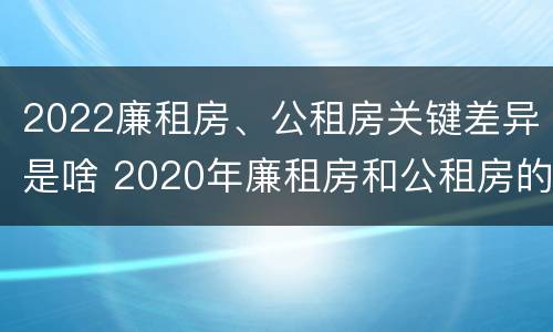 2022廉租房、公租房关键差异是啥 2020年廉租房和公租房的区别
