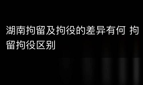 湖南拘留及拘役的差异有何 拘留拘役区别