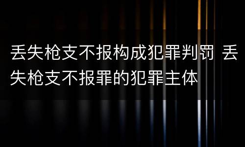 丢失枪支不报构成犯罪判罚 丢失枪支不报罪的犯罪主体