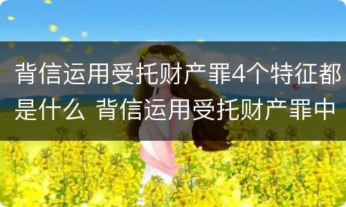 背信运用受托财产罪4个特征都是什么 背信运用受托财产罪中的犯罪主体包括