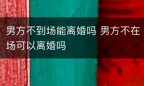 男方不到场能离婚吗 男方不在场可以离婚吗
