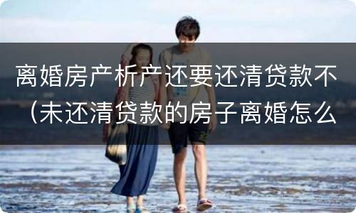 离婚房产析产还要还清贷款不（未还清贷款的房子离婚怎么做析产）
