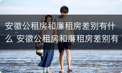 安徽公租房和廉租房差别有什么 安徽公租房和廉租房差别有什么区别吗