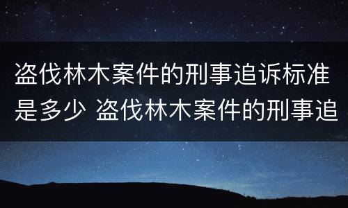 盗伐林木案件的刑事追诉标准是多少 盗伐林木案件的刑事追诉标准是多少条