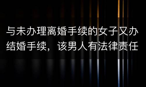 与未办理离婚手续的女子又办结婚手续，该男人有法律责任吗