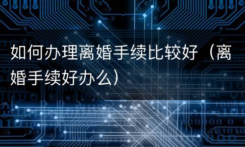 如何办理离婚手续比较好（离婚手续好办么）