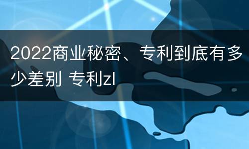 2022商业秘密、专利到底有多少差别 专利zl