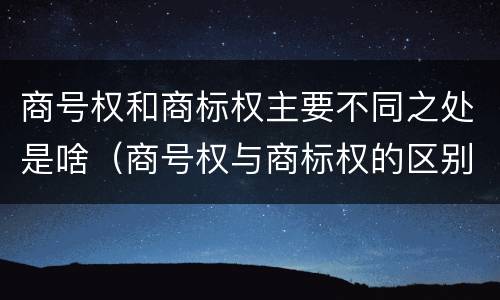 商号权和商标权主要不同之处是啥（商号权与商标权的区别）