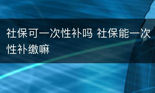 社保可一次性补吗 社保能一次性补缴嘛