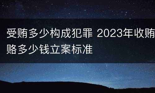 受贿多少构成犯罪 2023年收贿赂多少钱立案标准