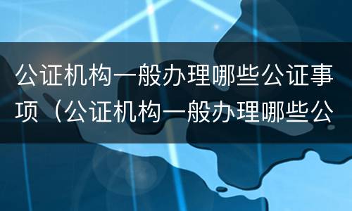 公证机构一般办理哪些公证事项（公证机构一般办理哪些公证事项呢）