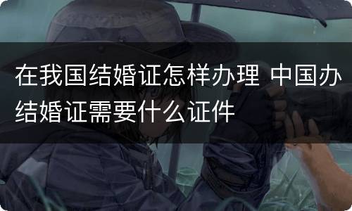 在我国结婚证怎样办理 中国办结婚证需要什么证件