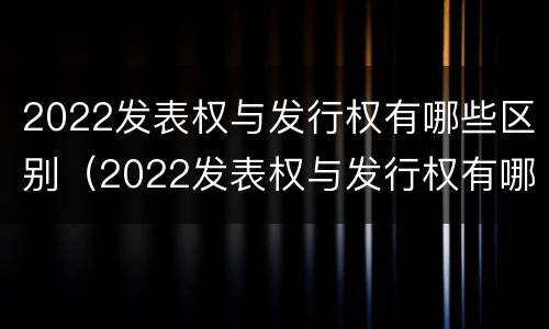 2022发表权与发行权有哪些区别（2022发表权与发行权有哪些区别呢）