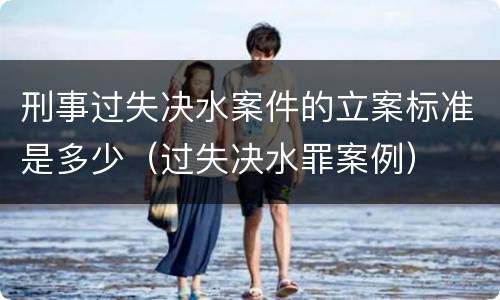 刑事过失决水案件的立案标准是多少（过失决水罪案例）