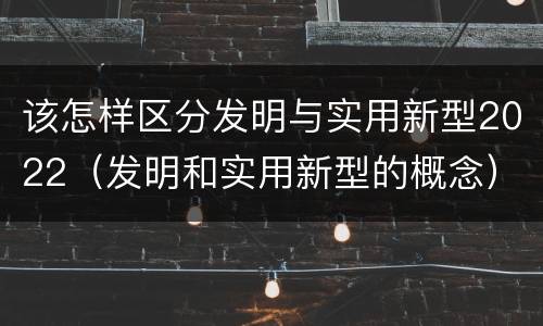 该怎样区分发明与实用新型2022（发明和实用新型的概念）
