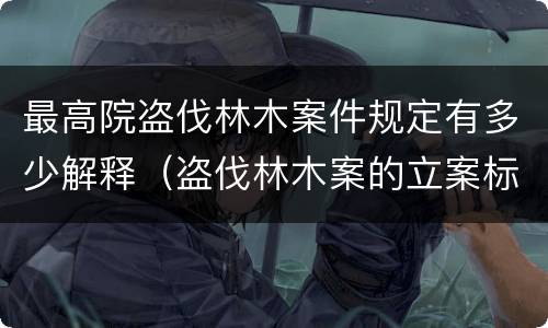 最高院盗伐林木案件规定有多少解释（盗伐林木案的立案标准及定罪与量刑）