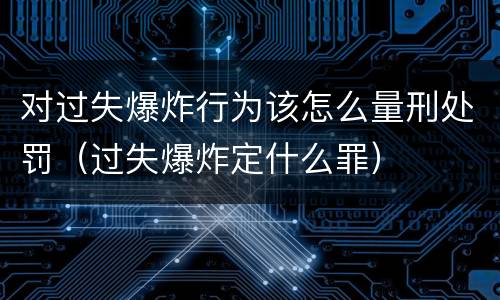 对过失爆炸行为该怎么量刑处罚（过失爆炸定什么罪）