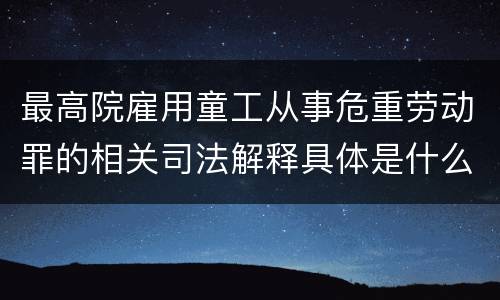 最高院雇用童工从事危重劳动罪的相关司法解释具体是什么重要内容