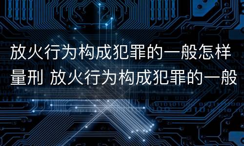 放火行为构成犯罪的一般怎样量刑 放火行为构成犯罪的一般怎样量刑呢
