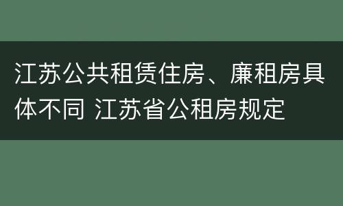 江苏公共租赁住房、廉租房具体不同 江苏省公租房规定