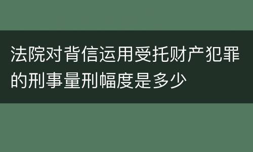 法院对背信运用受托财产犯罪的刑事量刑幅度是多少