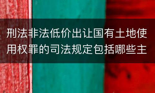 刑法非法低价出让国有土地使用权罪的司法规定包括哪些主要内容