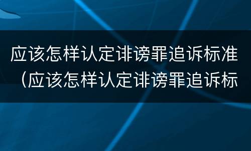 应该怎样认定诽谤罪追诉标准（应该怎样认定诽谤罪追诉标准最新）
