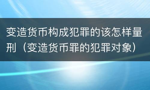 变造货币构成犯罪的该怎样量刑（变造货币罪的犯罪对象）