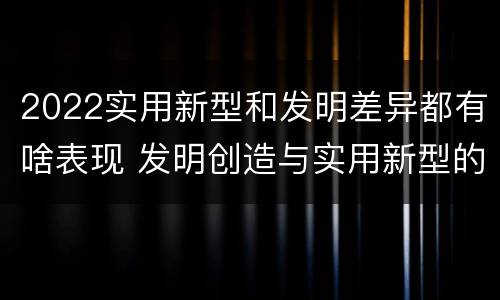 2022实用新型和发明差异都有啥表现 发明创造与实用新型的区别