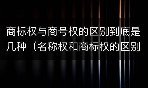 商标权与商号权的区别到底是几种（名称权和商标权的区别）