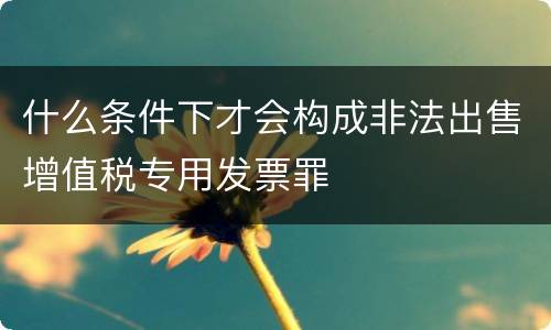 什么条件下才会构成非法出售增值税专用发票罪