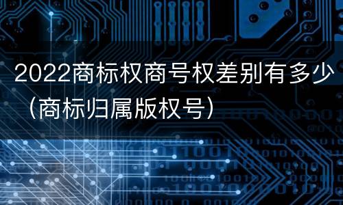 2022商标权商号权差别有多少（商标归属版权号）