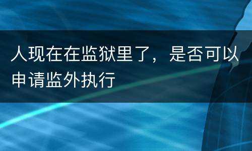 人现在在监狱里了，是否可以申请监外执行