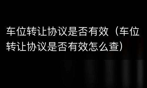 车位转让协议是否有效（车位转让协议是否有效怎么查）