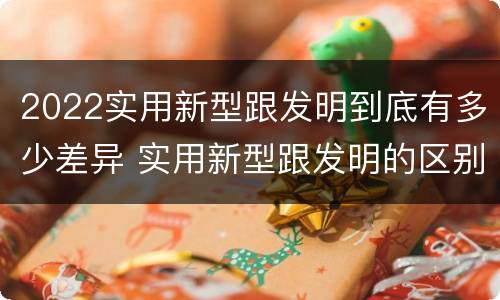 2022实用新型跟发明到底有多少差异 实用新型跟发明的区别