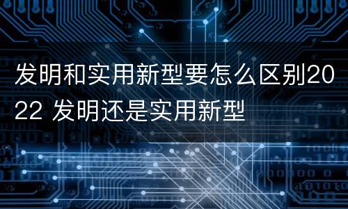 发明和实用新型要怎么区别2022 发明还是实用新型